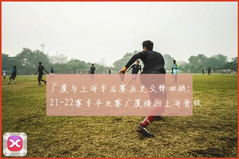 广厦与上海季后赛历史交锋回顾：21-22赛季半决赛广厦横扫上海晋级决赛