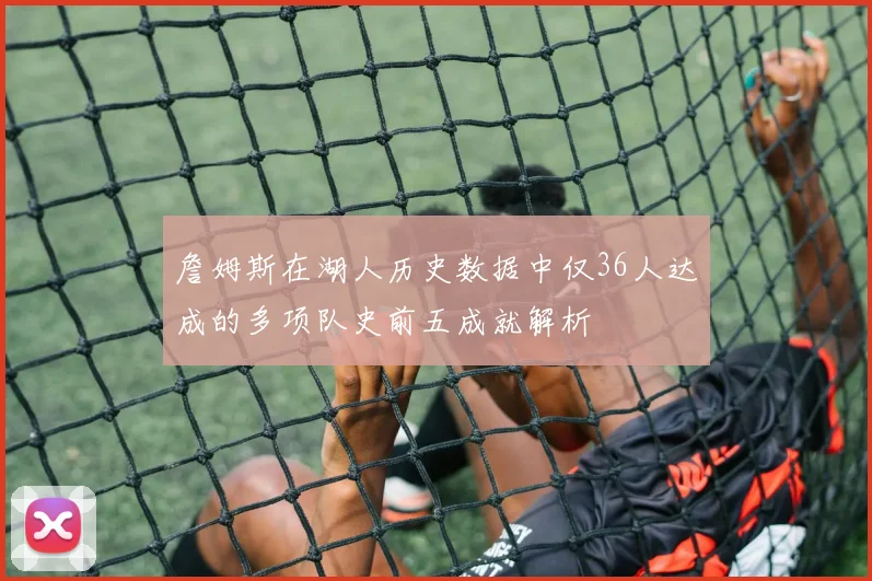 詹姆斯在湖人历史数据中仅36人达成的多项队史前五成就解析