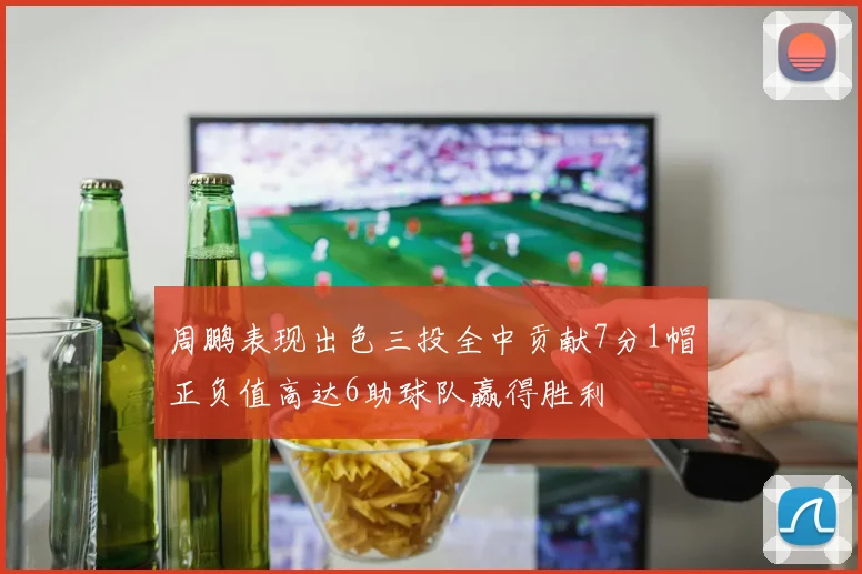周鹏表现出色三投全中贡献7分1帽正负值高达6助球队赢得胜利
