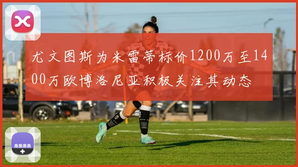 尤文图斯为米雷蒂标价1200万至1400万欧博洛尼亚积极关注其动态