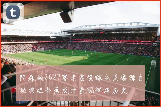 阿森纳2627赛季客场球衣灵感源自经典烂香蕉设计重现辉煌历史
