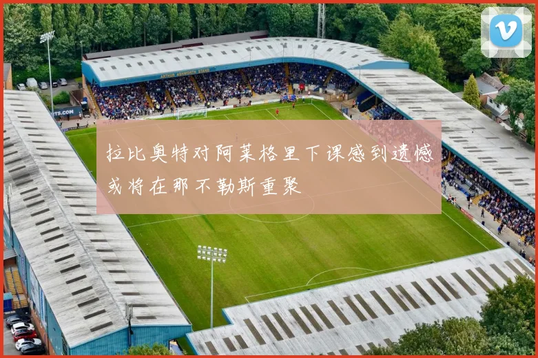 拉比奥特对阿莱格里下课感到遗憾或将在那不勒斯重聚