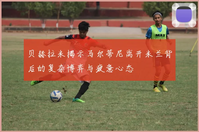 贝赫拉米揭示马尔蒂尼离开米兰背后的复杂博弈与疲惫心态