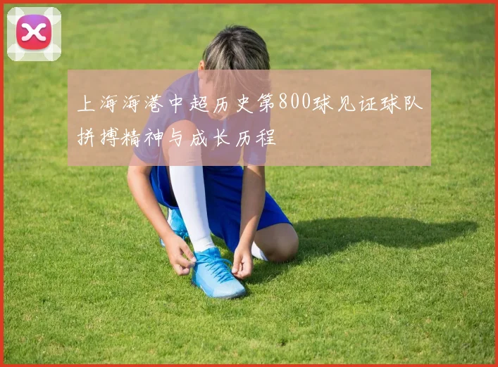 上海海港中超历史第800球见证球队拼搏精神与成长历程