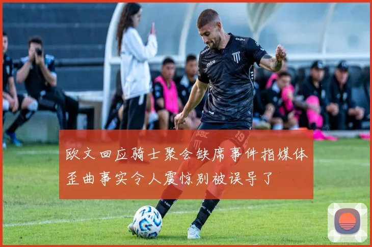 欧文回应骑士聚会缺席事件指媒体歪曲事实令人震惊别被误导了