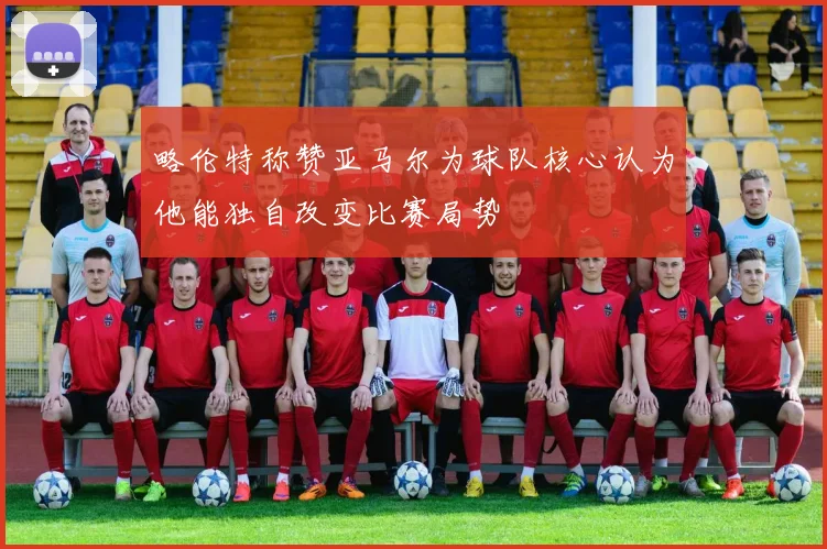 略伦特称赞亚马尔为球队核心认为他能独自改变比赛局势