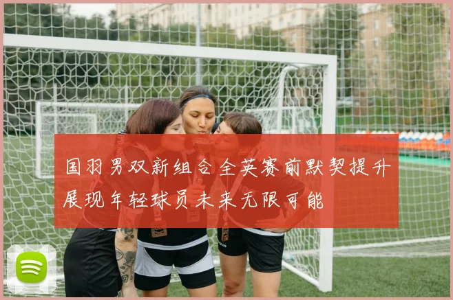 国羽男双新组合全英赛前默契提升展现年轻球员未来无限可能