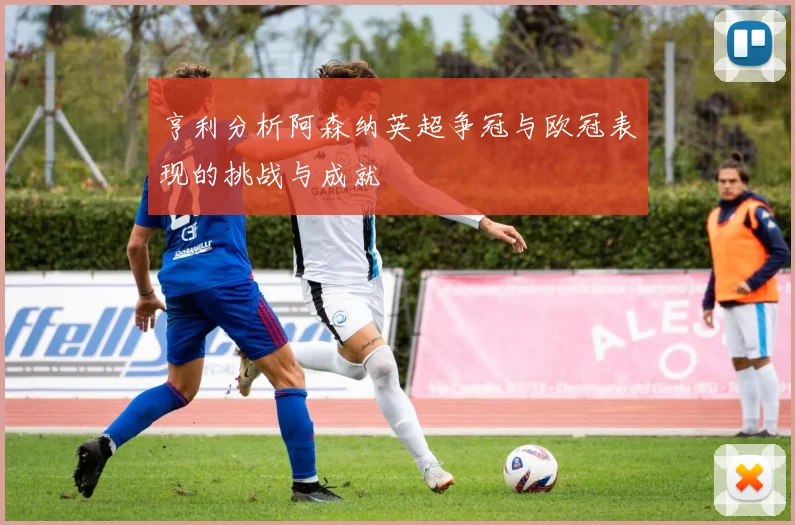 亨利分析阿森纳英超争冠与欧冠表现的挑战与成就
