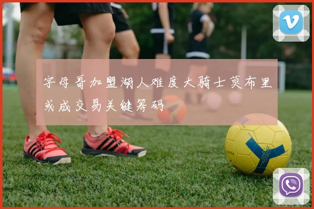 字母哥加盟湖人难度大骑士莫布里或成交易关键筹码