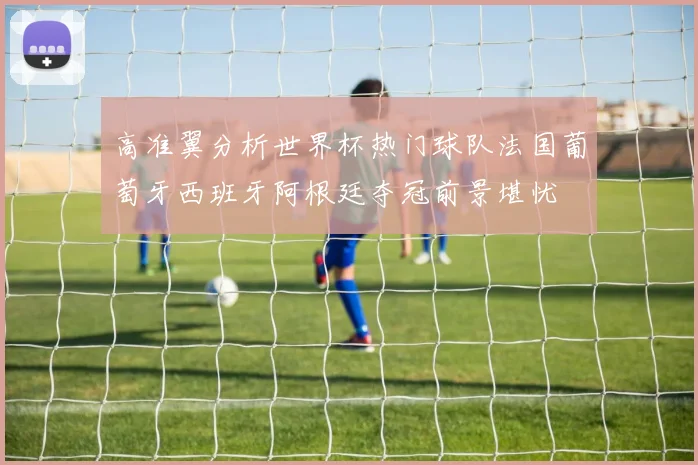 高准翼分析世界杯热门球队法国葡萄牙西班牙阿根廷夺冠前景堪忧