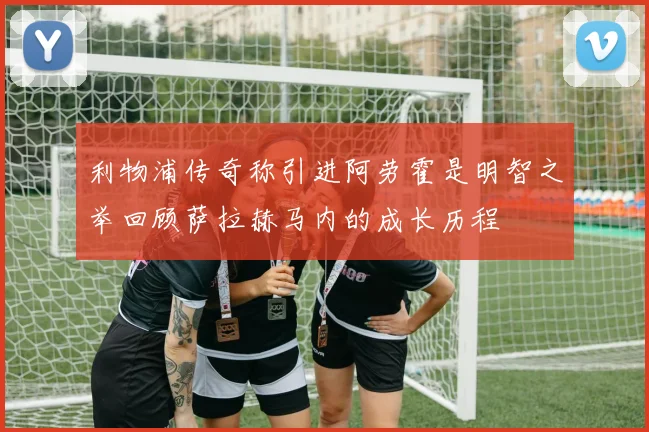 利物浦传奇称引进阿劳霍是明智之举回顾萨拉赫马内的成长历程