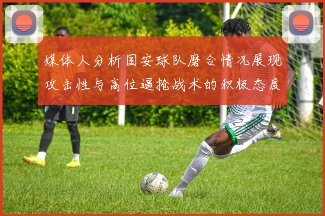 媒体人分析国安球队磨合情况展现攻击性与高位逼抢战术的积极态度