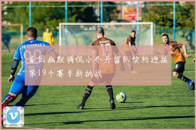 奎因幽默调侃小乔丹留队续约迎接第19个赛季新挑战