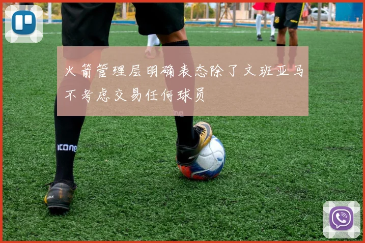 火箭管理层明确表态除了文班亚马不考虑交易任何球员