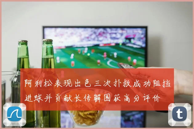 阿利松表现出色三次扑救成功阻挡进球并贡献长传解围获高分评价