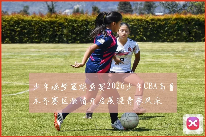 少年逐梦篮球盛宴2026少年CBA乌鲁木齐赛区激情开启展现青春风采