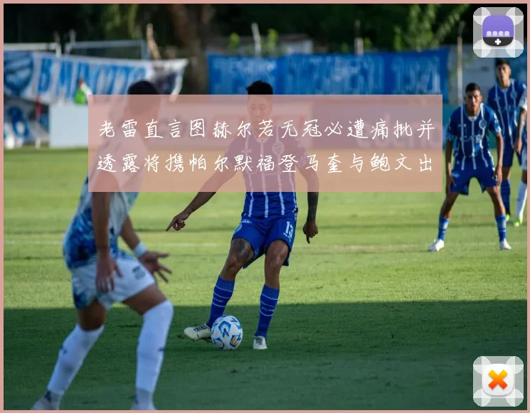 老雷直言图赫尔若无冠必遭痛批并透露将携帕尔默福登马奎与鲍文出战