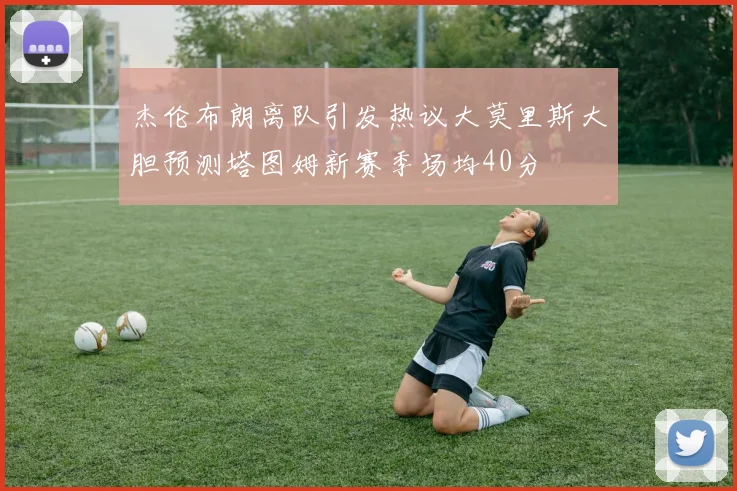 杰伦布朗离队引发热议大莫里斯大胆预测塔图姆新赛季场均40分