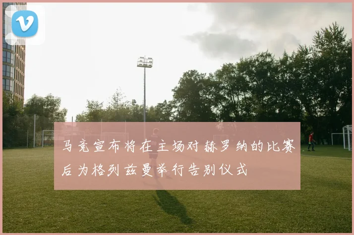 马竞宣布将在主场对赫罗纳的比赛后为格列兹曼举行告别仪式
