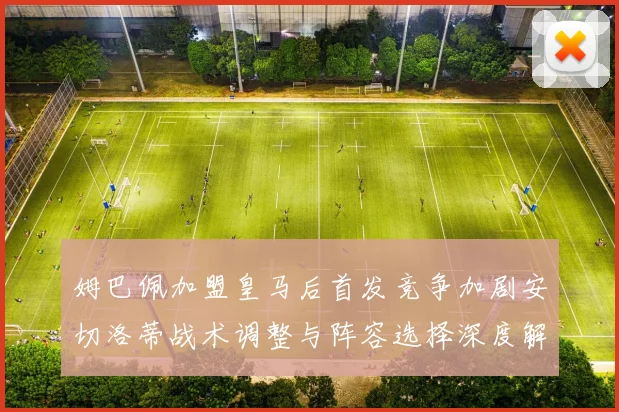 姆巴佩加盟皇马后首发竞争加剧安切洛蒂战术调整与阵容选择深度解析
