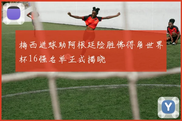 梅西进球助阿根廷险胜佛得角世界杯16强名单正式揭晓